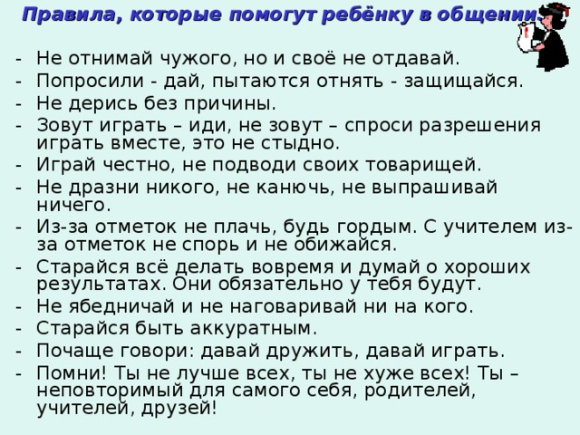  Правила, которые помогут ребёнку в общении:  Не отнимай чужого, но и своё не отдавай. Попросили - дай, пытаются отнять - защищайся. Не дерись без причины. Зовут играть – иди, не зовут – спроси разрешения играть вместе, это не стыдно. Играй честно, не подводи своих товарищей. Не дразни никого, не канючь, не выпрашивай ничего. Из-за отметок не плачь, будь гордым. С учителем из-за отметок не спорь и не обижайся. Старайся всё делать вовремя и думай о хороших результатах. Они обязательно у тебя будут. Не ябедничай и не наговаривай ни на кого. Старайся быть аккуратным. Почаще говори: давай дружить, давай играть. Помни! Ты не лучше всех, ты не хуже всех! Ты – неповторимый для самого себя, родителей, учителей, друзей! 