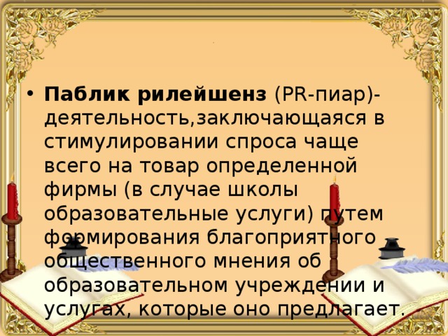 . Паблик рилейшенз (PR-пиар)- деятельность,заключающаяся в стимулировании спроса чаще всего на товар определенной фирмы (в случае школы образовательные услуги) путем формирования благоприятного общественного мнения об образовательном учреждении и услугах, которые оно предлагает. 