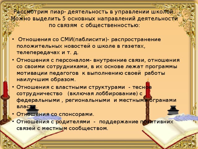 Рассмотрим пиар- деятельность в управлении школой. Можно выделить 5 основных направлений деятельности по связям с общественностью:  Отношения со СМИ(паблисити)- распространение положительных новостей о школе в газетах, телепередачах и т. д. Отношения с персоналом- внутренние связи, отношения со своими сотрудниками, в их основе лежат программы мотивации педагогов к выполнению своей работы наилучшим образом. Отношения с властными структурами - тесное сотрудничество (включая лоббирование) с федеральными , региональными и местными огранами власти. Отношения со спонсорами. Отношения с родителями - поддержание позитивних связей с местным сообществом. 