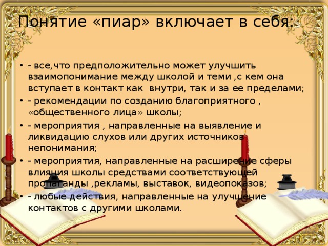 Понятие «пиар» включает в себя:   - все,что предположительно может улучшить взаимопонимание между школой и теми ,с кем она вступает в контакт как внутри, так и за ее пределами; - рекомендации по созданию благоприятного , «общественного лица» школы; - мероприятия , направленные на выявление и ликвидацию слухов или других источников непонимания; - мероприятия, направленные на расширение сферы влияния школы средствами соответствующей пропаганды ,рекламы, выставок, видеопоказов; - любые действия, направленные на улучшение контактов с другими школами. 