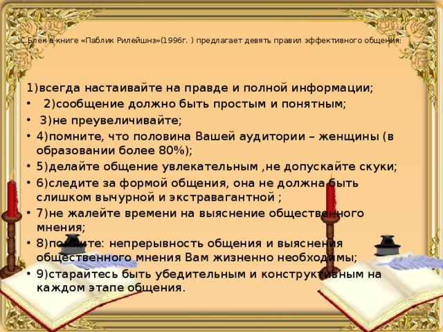 С.Блек в книге «Паблик Рилейшнз»(1996г. ) предлагает девять правил эффективного общения:   1)всегда настаивайте на правде и полной информации;  2)сообщение должно быть простым и понятным;  3)не преувеличивайте; 4)помните, что половина Вашей аудитории – женщины (в образовании более 80%); 5)делайте общение увлекательным ,не допускайте скуки; 6)следите за формой общения, она не должна быть слишком вычурной и экстравагантной ; 7)не жалейте времени на выяснение общественного мнения; 8)помните: непрерывность общения и выяснения общественного мнения Вам жизненно необходимы; 9)старайтесь быть убедительным и конструктивным на каждом этапе общения. 
