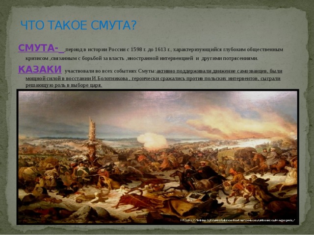 ЧТО ТАКОЕ СМУТА? СМУТА-   период в истории России с 1598 г. до 1613 г., характеризующийся глубоким общественным кризисом ,связанным с борьбой за власть ,иностранной интервенцией и другими потрясениями. КАЗАКИ  участвовали во всех событиях Смуты: активно поддерживали движение самозванцев, были мощной силой в восстании И.Болотникова , героически сражались против польских интервентов, сыграли решающую роль в выборе царя.  