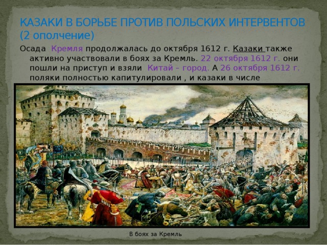 КАЗАКИ В БОРЬБЕ ПРОТИВ ПОЛЬСКИХ ИНТЕРВЕНТОВ  (2 ополчение) Осада Кремля продолжалась до октября 1612 г. Казаки также активно участвовали в боях за Кремль. 22 октября 1612 г. они пошли на приступ и взяли Китай – город. А 26 октября 1612 г. поляки полностью капитулировали , и казаки в числе победителей вошли в Кремль. В боях за Кремль 