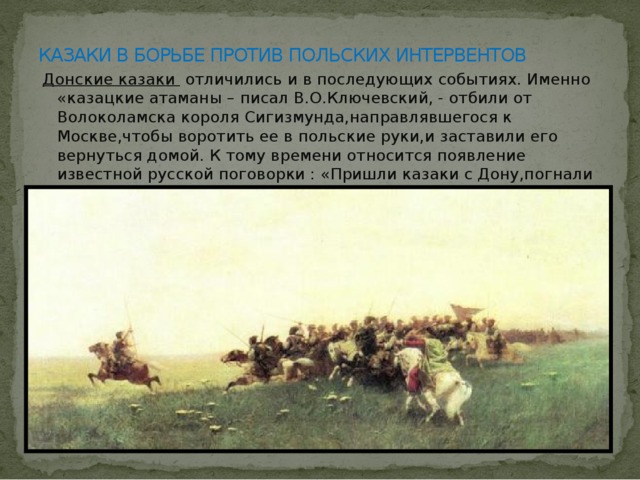 КАЗАКИ В БОРЬБЕ ПРОТИВ ПОЛЬСКИХ ИНТЕРВЕНТОВ  Донские казаки отличились и в последующих событиях. Именно «казацкие атаманы – писал В.О.Ключевский, - отбили от Волоколамска короля Сигизмунда,направлявшегося к Москве,чтобы воротить ее в польские руки,и заставили его вернуться домой. К тому времени относится появление известной русской поговорки : «Пришли казаки с Дону,погнали ляхов до дому.» 