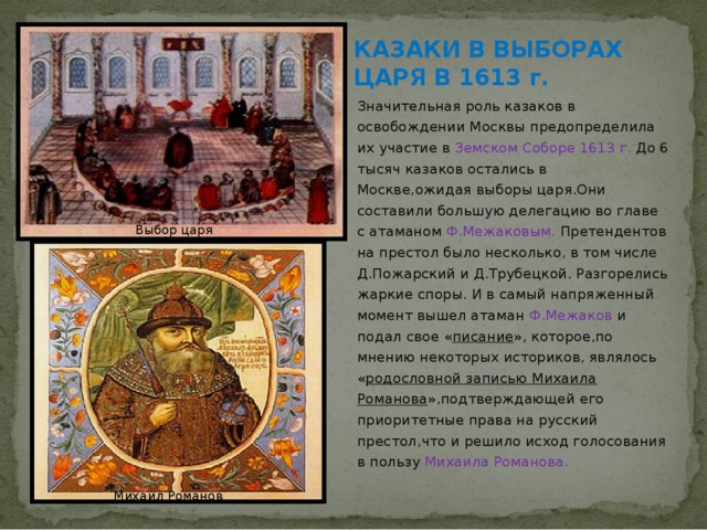 КАЗАКИ В ВЫБОРАХ ЦАРЯ В 1613 г. Значительная роль казаков в освобождении Москвы предопределила их участие в Земском Соборе 1613 г. До 6 тысяч казаков остались в Москве,ожидая выборы царя.Они составили большую делегацию во главе с атаманом Ф.Межаковым. Претендентов на престол было несколько, в том числе Д.Пожарский и Д.Трубецкой. Разгорелись жаркие споры. И в самый напряженный момент вышел атаман Ф.Межаков и подал свое « писание », которое,по мнению некоторых историков, являлось « родословной записью Михаила Романова »,подтверждающей его приоритетные права на русский престол,что и решило исход голосования в пользу Михаила Романова.   Выбор царя Михаил Романов 