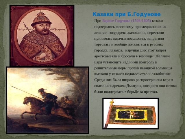 Казаки при Б.Годунове При Борисе Годунове  (1598-1605) казаки подверглись жестокому преследованию: их лишили государева жалования, перестали принимать казачьи посольства, запретили торговать и вообще появляться в русских городах. Казаков, нарушавших этот запрет арестовывали и бросали в темницы. Желание царя установить над ними контроль и решительные меры против казацкой вольницы вызвали у казаков недовольство и озлобление. Среди них была широко распространена вера в спасение царевича Дмитрия, которого они готовы были поддержать в борьбе за престол. 