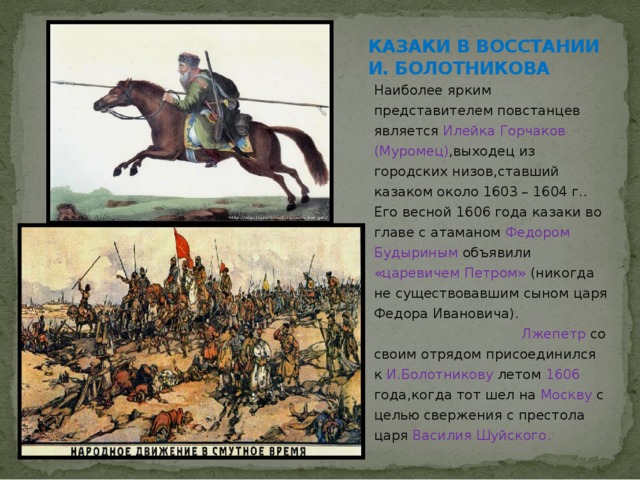 КАЗАКИ В ВОССТАНИИ И. БОЛОТНИКОВА Наиболее ярким представителем повстанцев является Илейка Горчаков (Муромец) ,выходец из городских низов,ставший казаком около 1603 – 1604 г.. Его весной 1606 года казаки во главе с атаманом Федором Будыриным объявили «царевичем Петром» (никогда не существовавшим сыном царя Федора Ивановича). Лжепетр со своим отрядом присоединился к И.Болотникову летом 1606 года,когда тот шел на Москву с целью свержения с престола царя Василия Шуйского. 