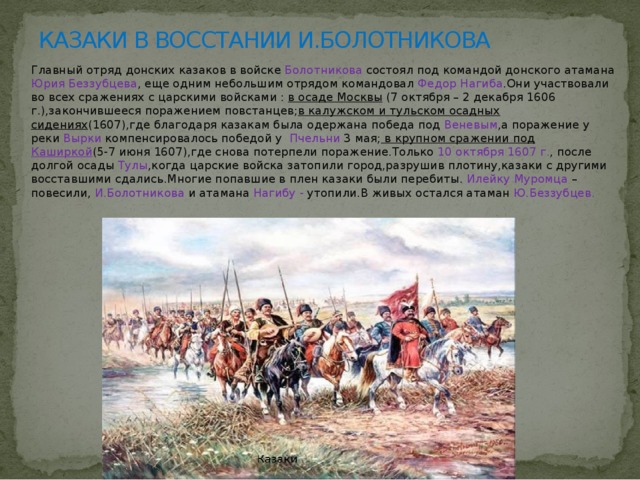 КАЗАКИ В ВОССТАНИИ И.БОЛОТНИКОВА Главный отряд донских казаков в войске Болотникова состоял под командой донского атамана Юрия Беззубцева , еще одним небольшим отрядом командовал Федор Нагиба .Они участвовали во всех сражениях с царскими войсками : в осаде Москвы (7 октября – 2 декабря 1606 г.),закончившееся поражением повстанцев; в калужском и тульском осадных сидениях (1607),где благодаря казакам была одержана победа под Веневым ,а поражение у реки Вырки компенсировалось победой у Пчельни 3 мая; в крупном сражении под Каширкой (5-7 июня 1607),где снова потерпели поражение.Только 10 октября 1607 г. , после долгой осады Тулы ,когда царские войска затопили город,разрушив плотину,казаки с другими восставшими сдались.Многие попавшие в плен казаки были перебиты. Илейку Муромца – повесили, И.Болотникова и атамана Нагибу - утопили.В живых остался атаман Ю.Беззубцев. 