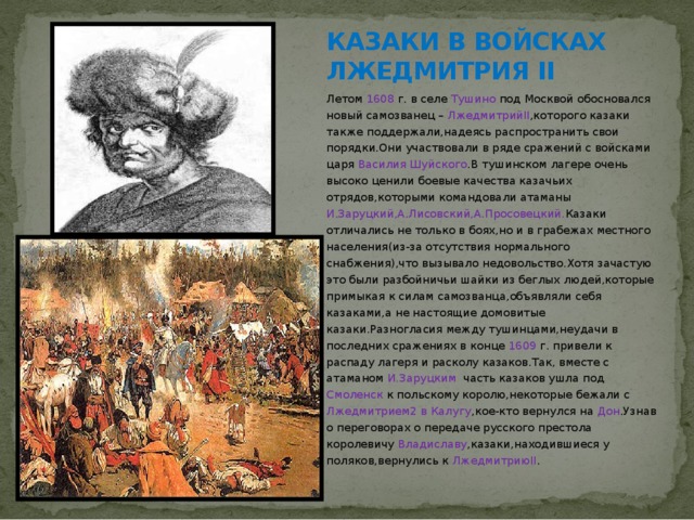 КАЗАКИ В ВОЙСКАХ ЛЖЕДМИТРИЯ II Летом 1608 г. в селе Тушино под Москвой обосновался новый самозванец – ЛжедмитрийII ,которого казаки также поддержали,надеясь распространить свои порядки.Они участвовали в ряде сражений с войсками царя Василия Шуйского .В тушинском лагере очень высоко ценили боевые качества казачьих отрядов,которыми командовали атаманы И.Заруцкий,А.Лисовский,А.Просовецкий. Казаки отличались не только в боях,но и в грабежах местного населения(из-за отсутствия нормального снабжения),что вызывало недовольство.Хотя зачастую это были разбойничьи шайки из беглых людей,которые примыкая к силам самозванца,объявляли себя казаками,а не настоящие домовитые казаки.Разногласия между тушинцами,неудачи в последних сражениях в конце 1609 г. привели к распаду лагеря и расколу казаков.Так, вместе с атаманом И.Заруцким часть казаков ушла под Смоленск к польскому королю,некоторые бежали с Лжедмитрием2 в Калугу ,кое-кто вернулся на Дон .Узнав о переговорах о передаче русского престола королевичу Владиславу ,казаки,находившиеся у поляков,вернулись к ЛжедмитриюII . 