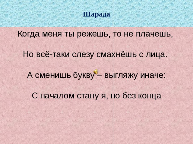 Шарада Когда меня ты режешь, то не плачешь,   Но всё-таки слезу смахнёшь с лица.   А сменишь букву – выгляжу иначе:    С началом стану я, но без конца 