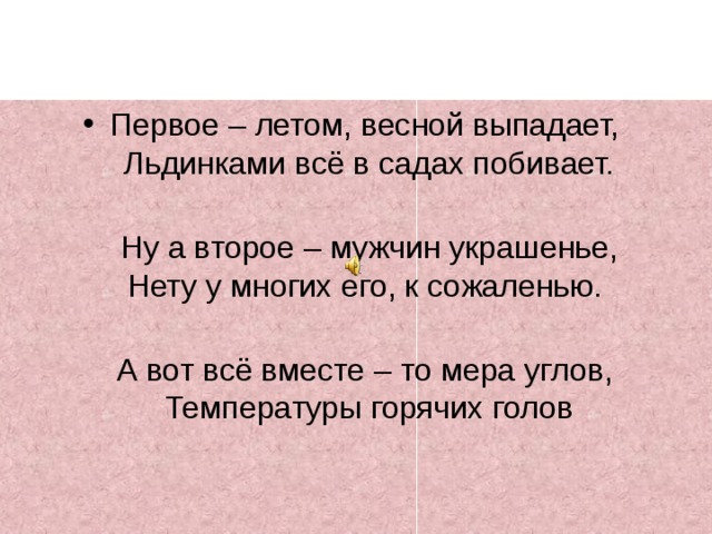 Первое – летом, весной выпадает,   Льдинками всё в садах побивает.    Ну а второе – мужчин украшенье,  Нету у многих его, к сожаленью.   А вот всё вместе – то мера углов,   Температуры горячих голов 