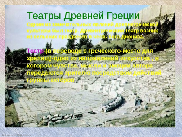Театры Древней Греции Одним из замечательных явлений древнегреческой культуры был театр. Древнегреческий театр возник из сельских празднеств в честь бога Диониса.  Театр -(в переводе с греческого-место для зрелищ)-одно из направлений искусства , в котором чувства, мысли и эмоции автора передаются зрителю посредством действий группы актёров Театры Древней Греции  