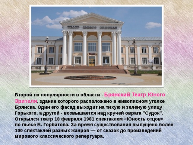        Второй по популярности в области - Брянский Театр Юного Зрителя , здание которого расположено в живописном уголке Брянска. Один его фасад выходит на тихую и зеленую улицу Горького, а другой - возвышается над кручей оврага 