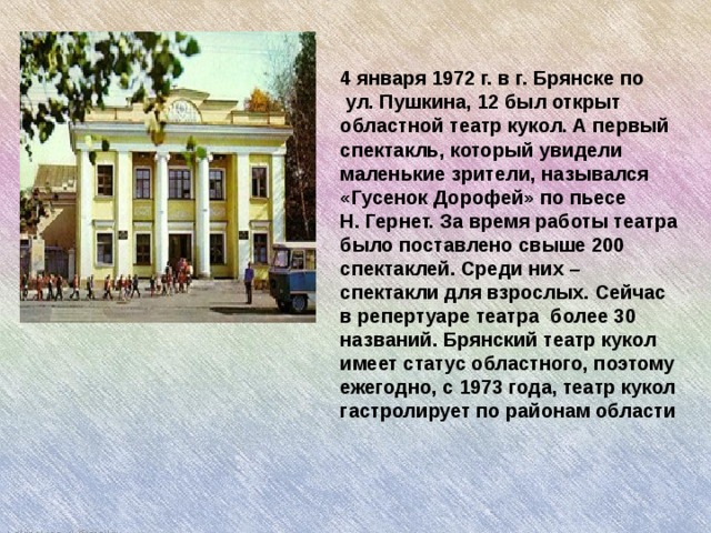   4 января 1972 г. в г. Брянске по   ул. Пушкина, 12 был открыт областной театр кукол. А первый спектакль, который увидели маленькие зрители, назывался «Гусенок Дорофей» по пьесе Н. Гернет.  За время работы театра было поставлено свыше 200 спектаклей. Среди них – спектакли для взрослых. Сейчас в репертуаре театра  более 30 названий. Брянский театр кукол имеет статус областного, поэтому ежегодно, с 1973 года, театр кукол гастролирует по районам области 