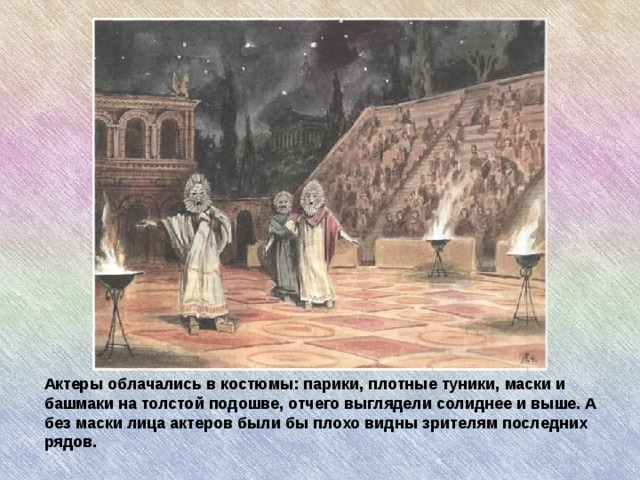 Актеры облачались в костюмы: парики, плотные туники, маски и башмаки на толстой подошве, отчего выглядели солиднее и выше. А без маски лица актеров были бы плохо видны зрителям последних рядов. Театр просвещал и воспитывал в гражданах честность ,доброту, любовь к Родине  