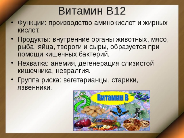 Витамин В12 Функции: производство аминокислот и жирных кислот. Продукты: внутренние органы животных, мясо, рыба , яйца, твороги и сыры, образуется при помощи кишечных бактерий. Нехватка: анемия, дегенерация слизистой кишечника, невралгия. Группа риска: вегетарианцы, старики, язвенники.  