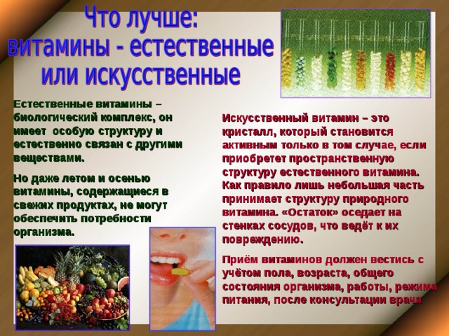 Естественные витамины – биологический комплекс, он имеет особую структуру и естественно связан с другими веществами. Но даже летом и осенью витамины, содержащиеся в свежих продуктах, не могут обеспечить потребности организма. Искусственный витамин – это кристалл, который становится активным только в том случае, если приобретет пространственную структуру естественного витамина. Как правило лишь небольшая часть принимает структуру природного витамина. «Остаток» оседает на стенках сосудов, что ведёт к их повреждению. Приём витаминов должен вестись с учётом пола, возраста, общего состояния организма, работы, режима питания, после консультации врача 