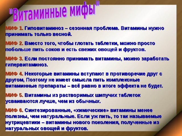 МИФ 1. Гиповитаминоз – сезонная проблема. Витамины нужно принимать только весной. МИФ 2. Вместо того, чтобы глотать таблетки, можно просто побольше пить соков и есть свежих овощей и фруктов. МИФ 3. Если постоянно принимать витамины, можно заработать гипервитаминоз. МИФ 4. Некоторые витамины вступают в противоречие друг с другом, Поэтому не имеет смысла пить комплексные витаминные препараты – всё равно в итоге эффекта не будет. МИФ 5. Витамины из растворимых шипучих таблеток усваиваются лучше, чем из обычных. МИФ 6. Синтезированные, «химические» витамины менее полезны, чем натуральные. Если уж пить, то так называемые нутрицевтики – витамины нового поколения, полученные из натуральных овощей и фруктов. 