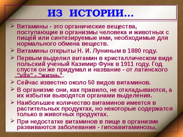 ИЗ ИСТОРИИ… Витамины - это органические вещества, поступающие в организмы человека и животных с пищей или синтезируемые ими, необходимые для нормального обмена веществ. Витамины открыты Н. И. Луниным в 1880 году. Первым выделил витамин в кристаллическом виде польский ученый Казимир Функ в 1911 году. Год спустя он же придумал и название - от латинского 