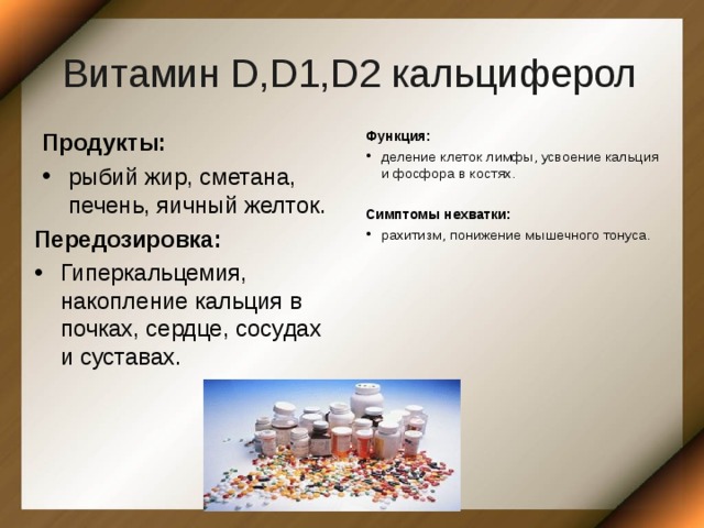 Витамин D,D1,D2 кальциферол Продукты: рыбий жир, сметана, печень, яичный желток. Функция: деление клеток лимфы, усвоение кальция и фосфора в костях.  Симптомы нехватки: рахитизм, понижение мышечного тонуса. Передозировка: Гиперкальцемия, накопление кальция в почках, сердце, сосудах и суставах. 