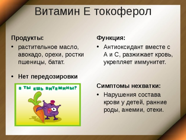 Витамин Е токоферол   Продукты: Функция: растительное масло, авокадо, орехи, ростки пшеницы, батат. Антиоксидант вместе с А и С, разжижает кровь, укрепляет иммунитет. Нет передозировки Симптомы нехватки: Нарушения состава крови у детей, ранние роды, анемии, отеки. 