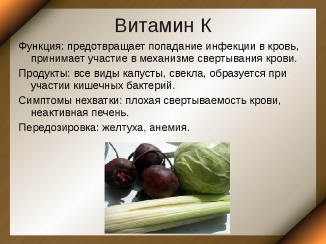Витамин К Функция: предотвращает попадание инфекции в кровь, принимает участие в механизме свертывания крови. Продукты: все виды капусты, свекла, образуется при участии кишечных бактерий. Симптомы нехватки: плохая свертываемость крови, неактивная печень. Передозировка: желтуха, анемия. 