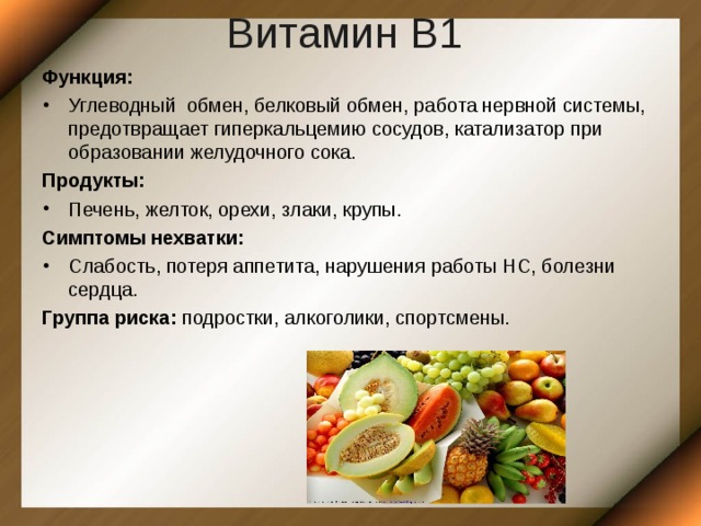 Витамин В1  Функция: Углеводный обмен, белковый обмен, работа нервной системы, предотвращает гиперкальцемию сосудов, катализатор при образовании желудочного сока. Продукты: Печень, желток, орехи, злаки, крупы. Симптомы нехватки: Слабость, потеря аппетита, нарушения работы НС, болезни сердца. Группа риска: подростки, алкоголики, спортсмены. 