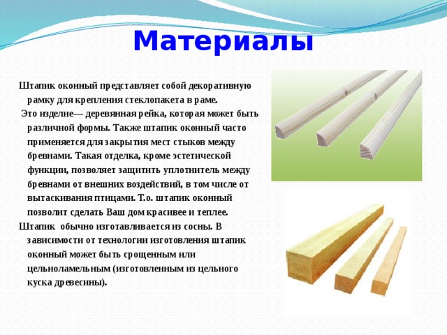 Материалы Штапик оконный представляет собой декоративную рамку для крепления стеклопакета в раме.  Это изделие— деревянная рейка, которая может быть различной формы. Также штапик оконный часто применяется для закрытия мест стыков между бревнами. Такая отделка, кроме эстетической функции, позволяет защитить уплотнитель между бревнами от внешних воздействий, в том числе от вытаскивания птицами. Т.о. штапик оконный позволит сделать Ваш дом красивее и теплее. Штапик обычно изготавливается из сосны. В зависимости от технологии изготовления штапик оконный может быть срощенным или цельноламельным (изготовленным из цельного куска древесины). 