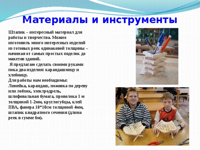Материалы и инструменты Штапик – интересный материал для работы и творчества. Можно изготовить много интересных изделий из готовых реек одинаковой толщины – начиная от самых простых поделок до макетов зданий.  Я предлагаю сделать своими руками пока два изделия: карандашницу и хлебницу. Для работы нам необходимы: Линейка, карандаш, ножовка по дереву или лобзик, электродрель, шлифовальная бумага, проволока 1 м толщиной 1-2мм, круглогубцы, клей ПВА, фанера 10*10см толщиной 4мм, штапик квадратного сечения (длина реек в сумме 6м). 