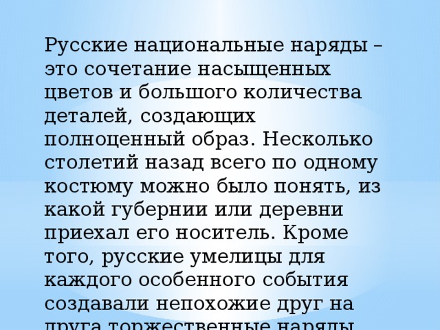 Русские национальные наряды – это сочетание насыщенных цветов и большого количества деталей, создающих полноценный образ. Несколько столетий назад всего по одному костюму можно было понять, из какой губернии или деревни приехал его носитель. Кроме того, русские умелицы для каждого особенного события создавали непохожие друг на друга торжественные наряды. 