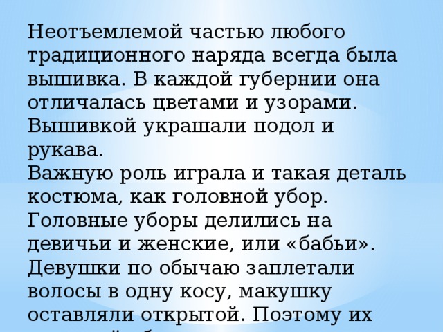 Неотъемлемой частью любого традиционного наряда всегда была вышивка. В каждой губернии она отличалась цветами и узорами. Вышивкой украшали подол и рукава. Важную роль играла и такая деталь костюма, как головной убор. Головные уборы делились на девичьи и женские, или «бабьи». Девушки по обычаю заплетали волосы в одну косу, макушку оставляли открытой. Поэтому их головной убор - это всевозможные венцы, повязки, обручи, которые украшались речным жемчугом, бисером. 