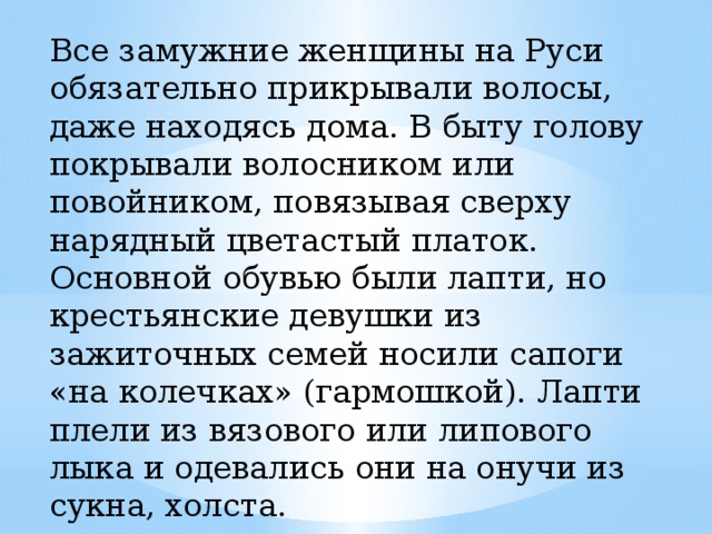Все замужние женщины на Руси обязательно прикрывали волосы, даже находясь дома. В быту голову покрывали волосником или повойником, повязывая сверху нарядный цветастый платок. Основной обувью были лапти, но крестьянские девушки из зажиточных семей носили сапоги «на колечках» (гармошкой). Лапти плели из вязового или липового лыка и одевались они на онучи из сукна, холста. 