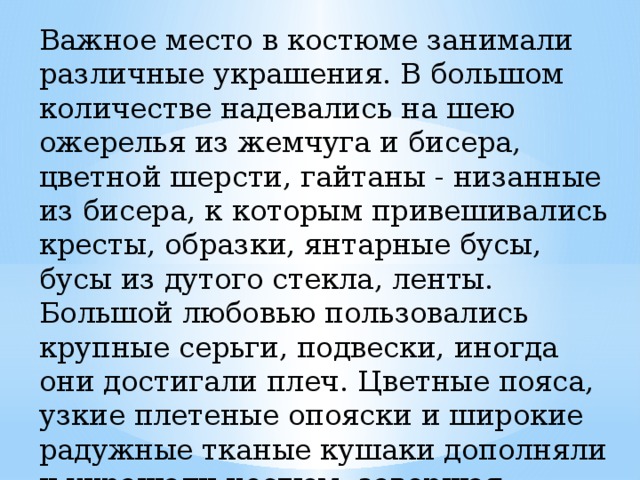 Важное место в костюме занимали различные украшения. В большом количестве надевались на шею ожерелья из жемчуга и бисера, цветной шерсти, гайтаны - низанные из бисера, к которым привешивались кресты, образки, янтарные бусы, бусы из дутого стекла, ленты. Большой любовью пользовались крупные серьги, подвески, иногда они достигали плеч. Цветные пояса, узкие плетеные опояски и широкие радужные тканые кушаки дополняли и украшали костюм, завершая цельность всего ансамбля. 