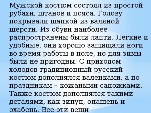 Мужской костюм состоял из простой рубахи, штанов и пояса. Голову покрывали шапкой из валяной шерсти. Из обуви наиболее распространены были лапти. Легкие и удобные, они хорошо защищали ноги во время работы в поле, но для зимы были не пригодны. С приходом холодов традиционный русский костюм дополнялся валенками, а по праздникам – кожаными сапожками. Также костюм дополнялся такими деталями, как зипун, опашень и охабень. Все эти вещи – разновидности кафтанов. Поверх рубахи и кафтана надевалась свитка, кожух или сермяга. 