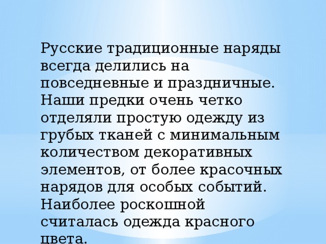  Русские традиционные наряды всегда делились на повседневные и праздничные. Наши предки очень четко отделяли простую одежду из грубых тканей с минимальным количеством декоративных элементов, от более красочных нарядов для особых событий. Наиболее роскошной считалась одежда красного цвета. 