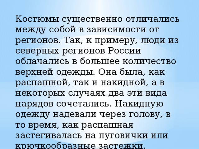 Костюмы существенно отличались между собой в зависимости от регионов. Так, к примеру, люди из северных регионов России облачались в большее количество верхней одежды. Она была, как распашной, так и накидной, а в некоторых случаях два эти вида нарядов сочетались. Накидную одежду надевали через голову, в то время, как распашная застегивалась на пуговички или крючкообразные застежки. 