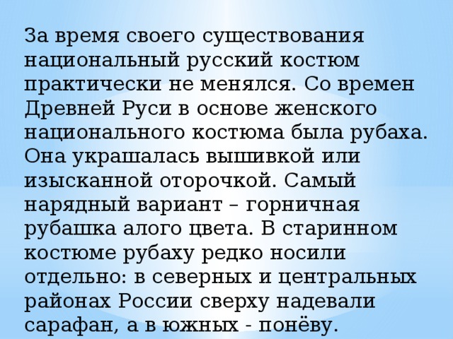За время своего существования национальный русский костюм практически не менялся. Со времен Древней Руси в основе женского национального костюма была рубаха. Она украшалась вышивкой или изысканной оторочкой. Самый нарядный вариант – горничная рубашка алого цвета. В старинном костюме рубаху редко носили отдельно: в северных и центральных районах России сверху надевали сарафан, а в южных - понёву. 