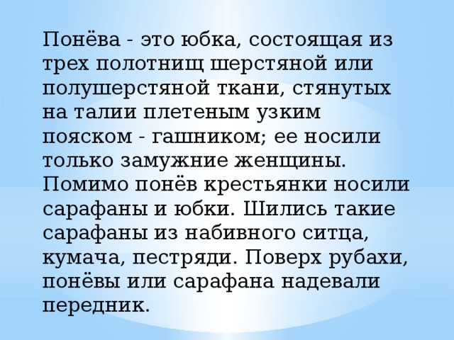Понёва - это юбка, состоящая из трех полотнищ шерстяной или полушерстяной ткани, стянутых на талии плетеным узким пояском - гашником; ее носили только замужние женщины. Помимо понёв крестьянки носили  сарафаны и юбки. Шились такие сарафаны из набивного ситца, кумача, пестряди. Поверх рубахи, понёвы или сарафана надевали передник. 