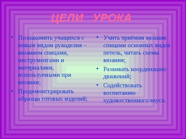 ЦЕЛИ УРОКА Познакомить учащихся с новым видом рукоделия – вязанием спицами, инструментами и материалами, используемыми при вязании; Продемонстрировать образцы готовых изделий;  Учить приёмам вязания спицами основных видов петель, читать схемы вязания; Развивать координацию движений; Содействовать воспитанию художественного вкуса. 