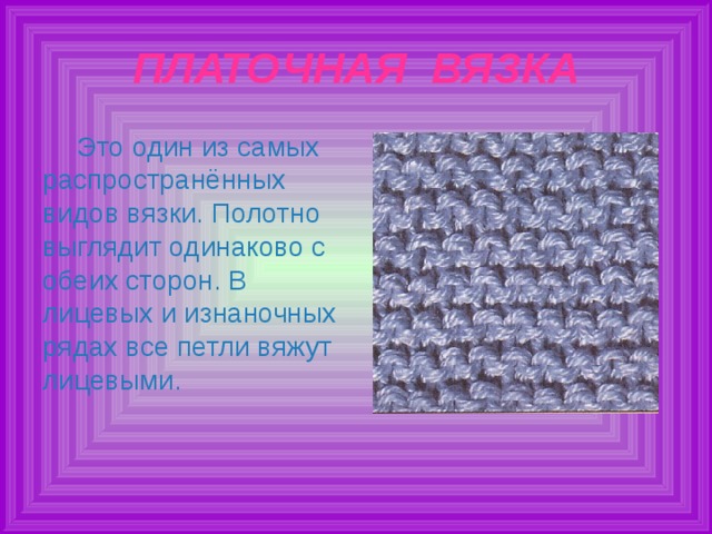 ПЛАТОЧНАЯ ВЯЗКА Это один из самых распространённых видов вязки. Полотно выглядит одинаково с обеих сторон. В лицевых и изнаночных рядах все петли вяжут лицевыми. 