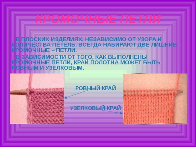 КРОМОЧНЫЕ ПЕТЛИ В ПЛОСКИХ ИЗДЕЛИЯХ, НЕЗАВИСИМО ОТ УЗОРА И КОЛИЧЕСТВА ПЕТЕЛЬ, ВСЕГДА НАБИРАЮТ ДВЕ ЛИШНИЕ – КРОМОЧНЫЕ – ПЕТЛИ. В ЗАВИСИМОСТИ ОТ ТОГО, КАК ВЫПОЛНЕНЫ КРОМОЧНЫЕ ПЕТЛИ, КРАЙ ПОЛОТНА МОЖЕТ БЫТЬ РОВНЫМ И УЗЕЛКОВЫМ.   РОВНЫЙ КРАЙ   УЗЕЛКОВЫЙ КРАЙ  