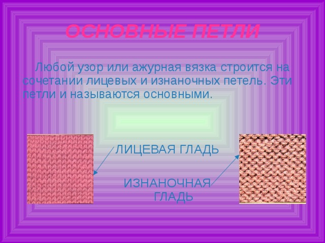 ОСНОВНЫЕ ПЕТЛИ Любой узор или ажурная вязка строится на сочетании лицевых и изнаночных петель. Эти петли и называются основными. ЛИЦЕВАЯ ГЛАДЬ ИЗНАНОЧНАЯ ГЛАДЬ 