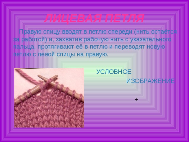 ЛИЦЕВАЯ ПЕТЛЯ Правую спицу вводят в петлю спереди (нить остаётся за работой) и, захватив рабочую нить с указательного пальца, протягивают её в петлю и переводят новую петлю с левой спицы на правую. УСЛОВНОЕ  ИЗОБРАЖЕНИЕ + 