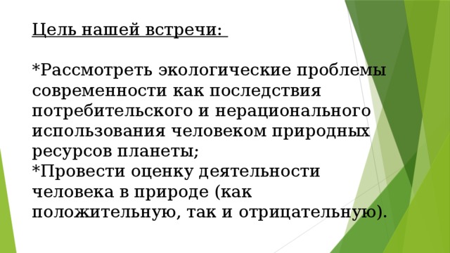Цель нашей встречи:    *Рассмотреть экологические проблемы современности как последствия потребительского и нерационального использования человеком природных ресурсов планеты;  *Провести оценку деятельности человека в природе (как положительную, так и отрицательную). 