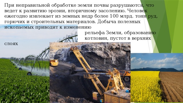 При неправильной обработке земли почвы разрушаются, что ведет к развитию эрозии, вторичному засолению. Человек ежегодно извлекает из земных недр более 100 млрд. тонн руд, горючих и строительных материалов. Добыча полезных ископаемых приводит к изменению  рельефа Земли, образованию  котловин, пустот в верхних слоях  земной коры. 