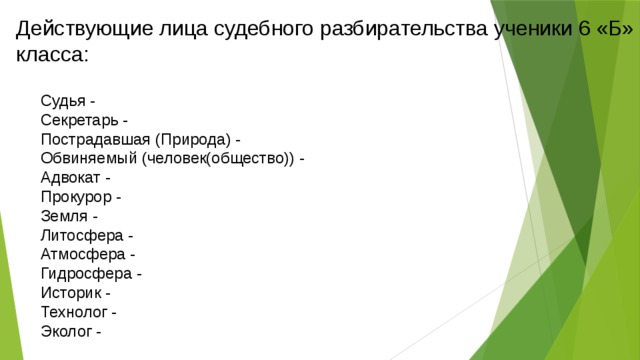 Действующие лица судебного разбирательства ученики 6 «Б» класса: Судья -  Секретарь -  Пострадавшая (Природа) -  Обвиняемый (человек(общество)) -  Адвокат -  Прокурор -  Земля -  Литосфера -  Атмосфера -  Гидросфера -  Историк -  Технолог -  Эколог -    