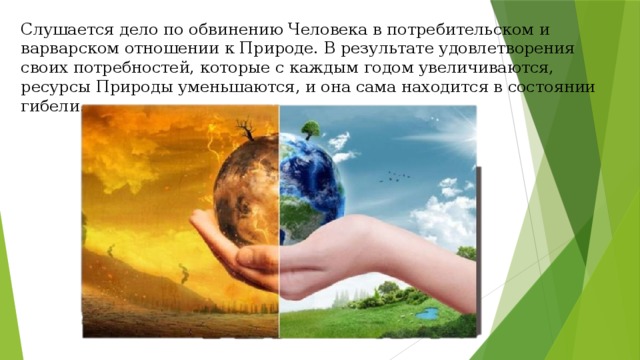 Слушается дело по обвинению Человека в потребительском и варварском отношении к Природе. В результате удовлетворения своих потребностей, которые с каждым годом увеличиваются, ресурсы Природы уменьшаются, и она сама находится в состоянии гибели. 