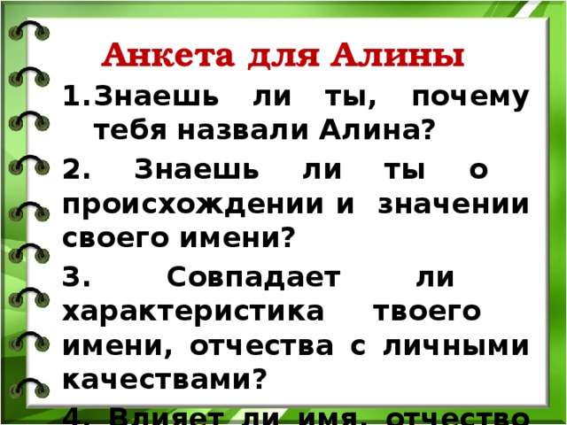 Анкета для Алины Знаешь ли ты, почему тебя назвали Алина? 2. Знаешь ли ты о происхождении и значении своего имени?  3. Совпадает ли характеристика твоего имени, отчества с личными качествами? 4. Влияет ли имя, отчество на характер и личность человека? 