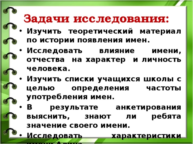 Задачи исследования: Изучить теоретический материал по истории появления имен. Исследовать влияние имени, отчества на характер и личность человека. Изучить списки учащихся школы с целью определения частоты употребления имен. В результате анкетирования выяснить, знают ли ребята значение своего имени. Исследовать характеристики имени Алина 