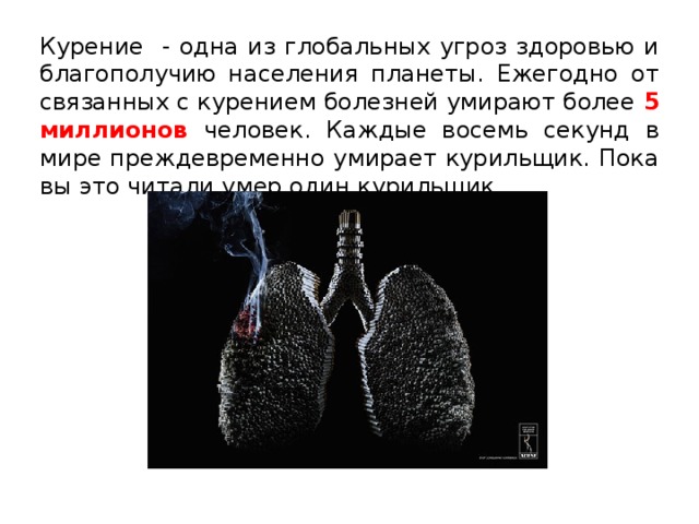 Курение - одна из глобальных угроз здоровью и благополучию населения планеты. Ежегодно от связанных с курением болезней умирают более 5 миллионов человек. Каждые восемь секунд в мире преждевременно умирает курильщик. Пока вы это читали умер один курильщик… 